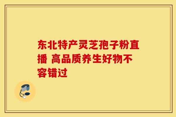 东北特产灵芝孢子粉直播 高品质养生好物不容错过