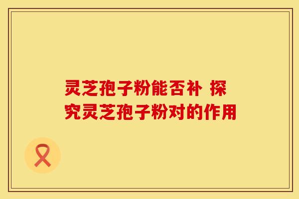 灵芝孢子粉能否补 探究灵芝孢子粉对的作用