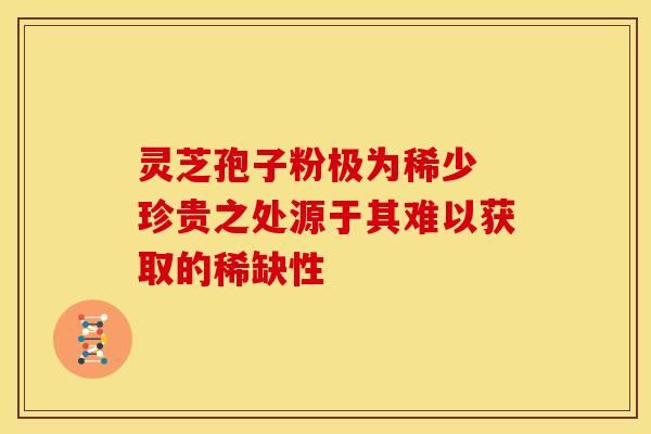灵芝孢子粉极为稀少 珍贵之处源于其难以获取的稀缺性