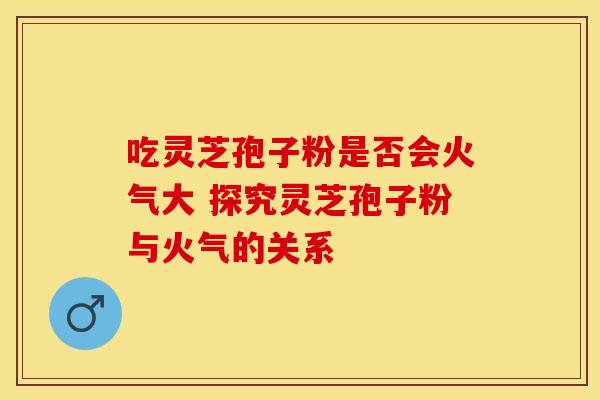 吃灵芝孢子粉是否会火气大 探究灵芝孢子粉与火气的关系