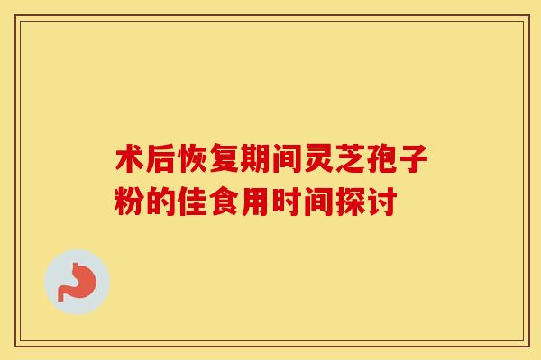 术后恢复期间灵芝孢子粉的佳食用时间探讨 术后恢复期间灵芝孢子粉的佳食用时间探讨