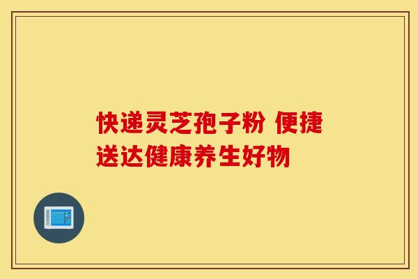 快递灵芝孢子粉 便捷送达健康养生好物