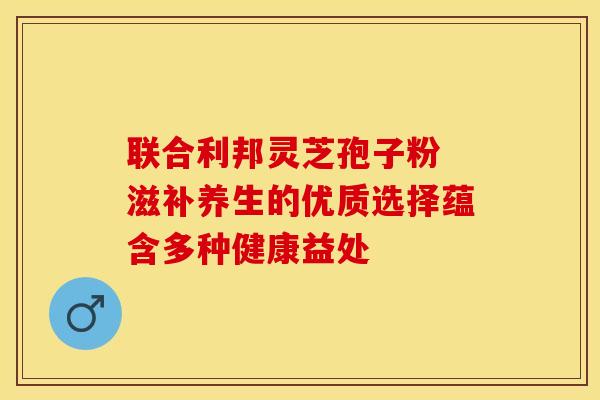 联合利邦灵芝孢子粉 滋补养生的优质选择蕴含多种健康益处