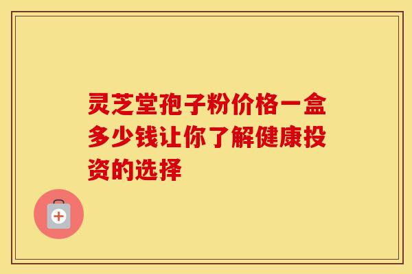 灵芝堂孢子粉价格一盒多少钱让你了解健康投资的选择