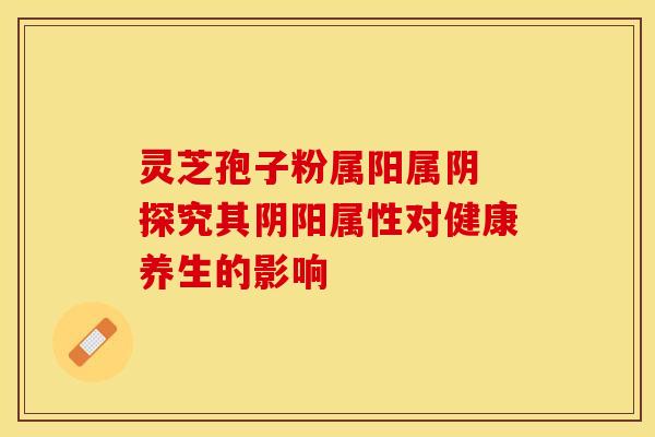 灵芝孢子粉属阳属阴 探究其阴阳属性对健康养生的影响