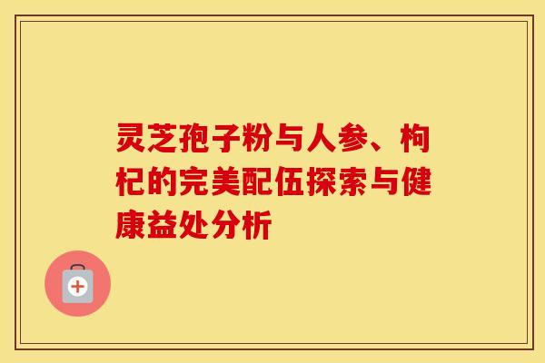 灵芝孢子粉与人参、枸杞的完美配伍探索与健康益处分析