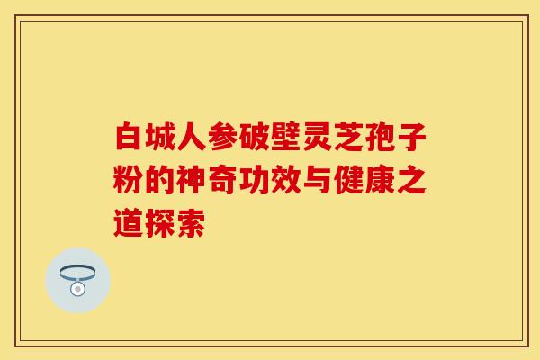 白城人参破壁灵芝孢子粉的神奇功效与健康之道探索