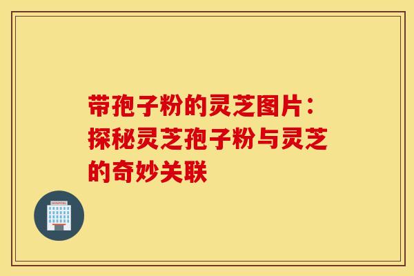 带孢子粉的灵芝图片：探秘灵芝孢子粉与灵芝的奇妙关联