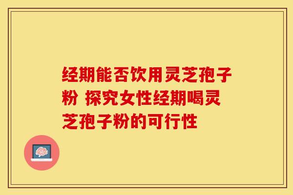 经期能否饮用灵芝孢子粉 探究女性经期喝灵芝孢子粉的可行性