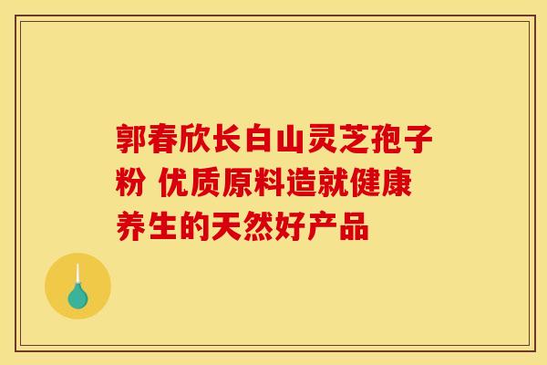 郭春欣长白山灵芝孢子粉 优质原料造就健康养生的天然好产品