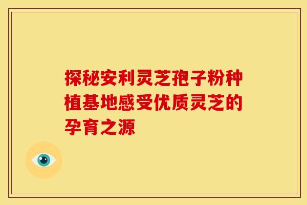 探秘安利灵芝孢子粉种植基地感受优质灵芝的孕育之源