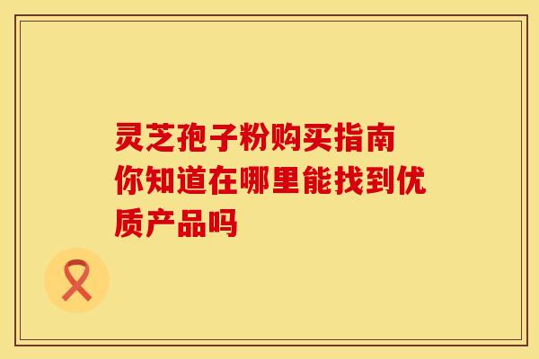 灵芝孢子粉购买指南 你知道在哪里能找到优质产品吗