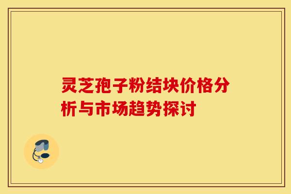 灵芝孢子粉结块价格分析与市场趋势探讨
