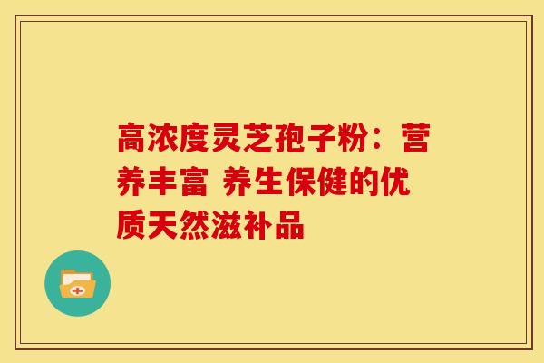 高浓度灵芝孢子粉：营养丰富 养生保健的优质天然滋补品