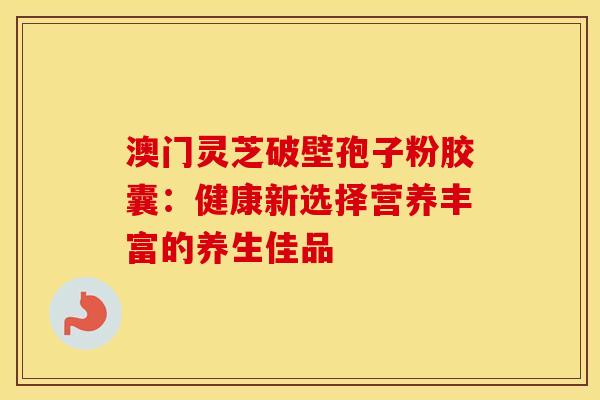 澳门灵芝破壁孢子粉胶囊：健康新选择营养丰富的养生佳品