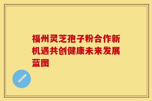 福州灵芝孢子粉合作新机遇共创健康未来发展蓝图