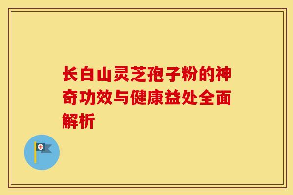 长白山灵芝孢子粉的神奇功效与健康益处全面解析