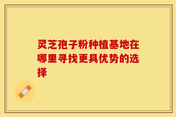 灵芝孢子粉种植基地在哪里寻找更具优势的选择
