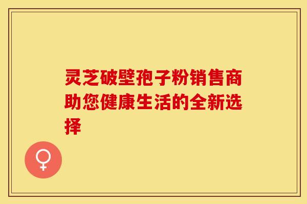 灵芝破壁孢子粉销售商助您健康生活的全新选择
