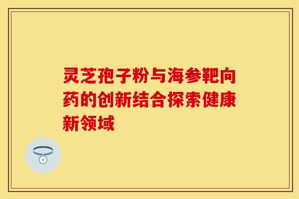 灵芝孢子粉与海参靶向药的创新结合探索健康新领域