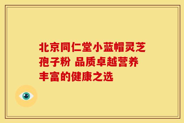 北京同仁堂小蓝帽灵芝孢子粉 品质卓越营养丰富的健康之选