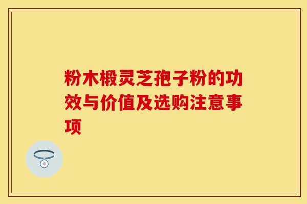 粉木椴灵芝孢子粉的功效与价值及选购注意事项