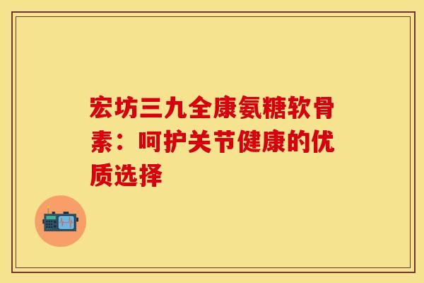 宏坊三九全康氨糖软骨素:呵护关节健康的优质选择 宏坊三九全康氨糖软骨素:呵护关节健康的优质选择