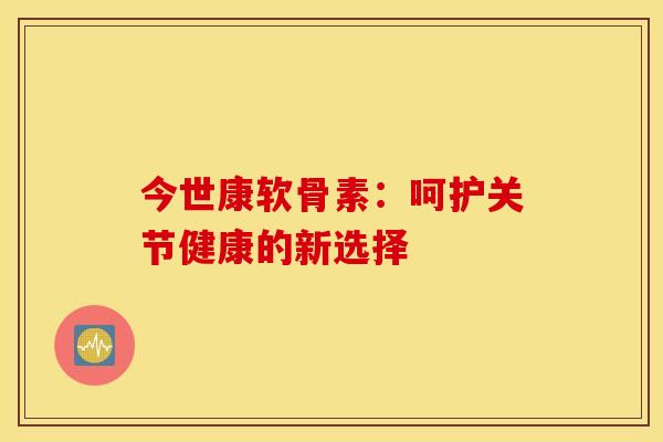 今世康软骨素:呵护关节健康的新选择 今世康软骨素:呵护关节健康的新选择