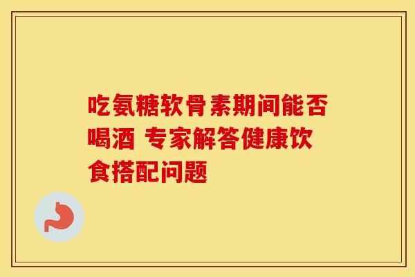 吃氨糖软骨素期间能否喝酒 专家解答健康饮食搭配问题