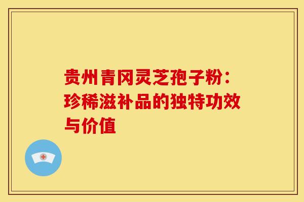 贵州青冈灵芝孢子粉：珍稀滋补品的独特功效与价值