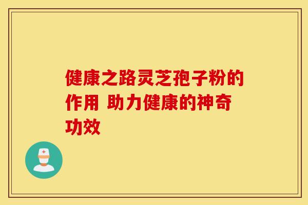 健康之路灵芝孢子粉的作用 助力健康的神奇功效