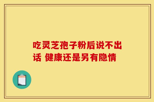 吃灵芝孢子粉后说不出话 健康还是另有隐情