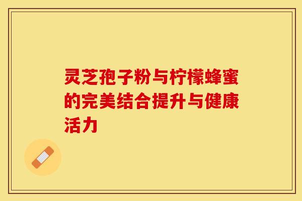 灵芝孢子粉与柠檬蜂蜜的完美结合提升与健康活力