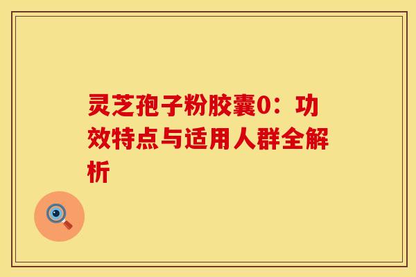 灵芝孢子粉胶囊0：功效特点与适用人群全解析
