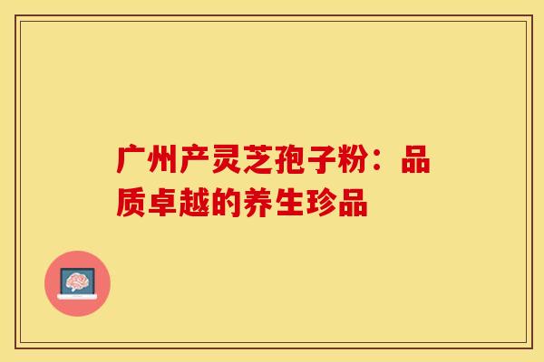 广州产灵芝孢子粉：品质卓越的养生珍品