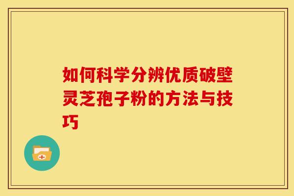 如何科学分辨优质破壁灵芝孢子粉的方法与技巧