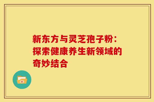 新东方与灵芝孢子粉：探索健康养生新领域的奇妙结合