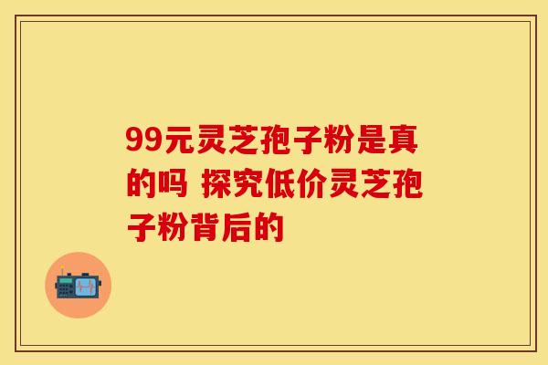 99元灵芝孢子粉是真的吗 探究低价灵芝孢子粉背后的