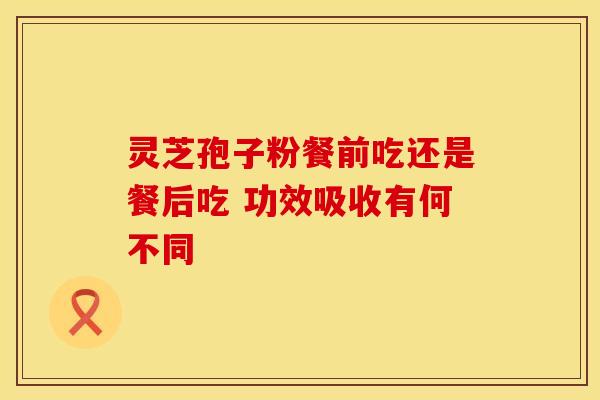 灵芝孢子粉餐前吃还是餐后吃 功效吸收有何不同