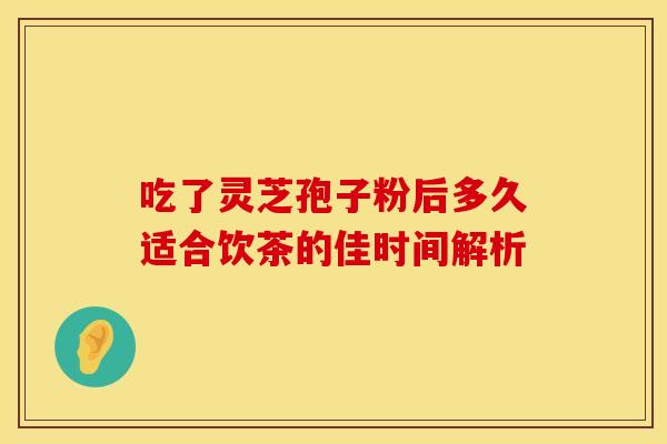 吃了灵芝孢子粉后多久适合饮茶的佳时间解析 吃了灵芝孢子粉后多久适合饮茶的佳时间解析