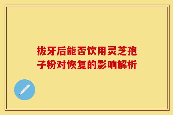 拔牙后能否饮用灵芝孢子粉对恢复的影响解析