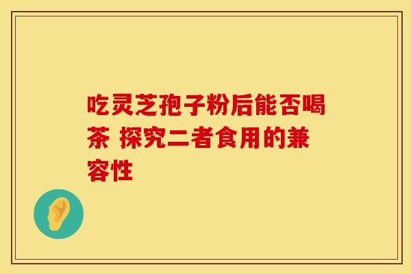 吃灵芝孢子粉后能否喝茶 探究二者食用的兼容性