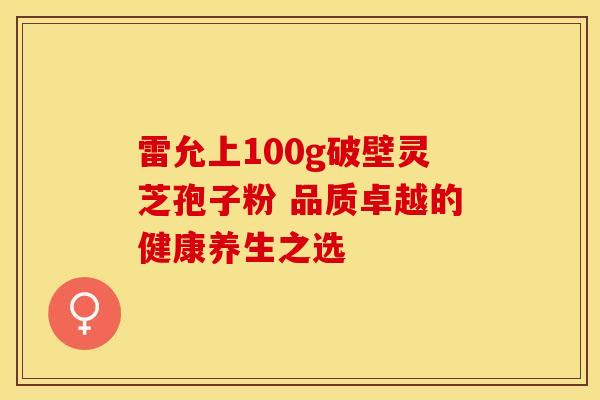 雷允上100g破壁灵芝孢子粉 品质卓越的健康养生之选
