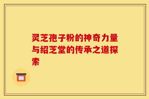 灵芝孢子粉的神奇力量与绍芝堂的传承之道探索
