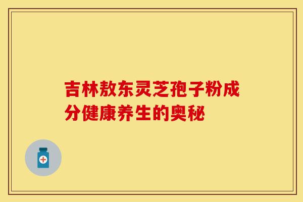吉林敖东灵芝孢子粉成分健康养生的奥秘 吉林敖东灵芝孢子粉成分健康养生的奥秘