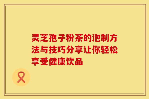 灵芝孢子粉茶的泡制方法与技巧分享让你轻松享受健康饮品 灵芝孢子粉茶的泡制方法与技巧分享让你轻松享受健康饮品