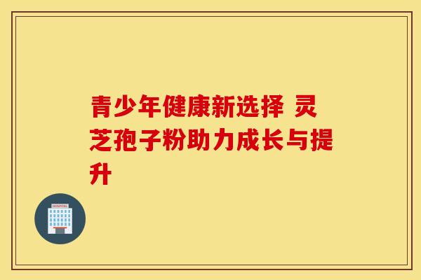 青少年健康新选择 灵芝孢子粉助力成长与提升