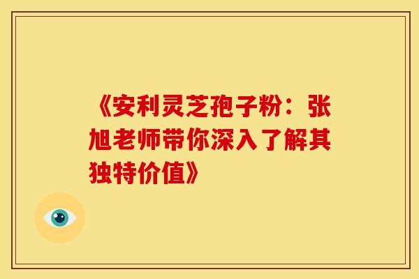 《安利灵芝孢子粉：张旭老师带你深入了解其独特价值》