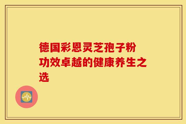 德国彩恩灵芝孢子粉 功效卓越的健康养生之选