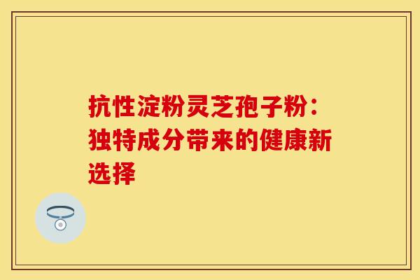 抗性淀粉灵芝孢子粉：独特成分带来的健康新选择